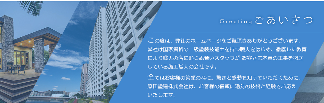 ご挨拶 この度は、弊社のホームページをご覧頂きありがとうございます。弊社は国家資格の一級塗装技能士を持つ職人をはじめ、徹底した教育により職人の名に恥じぬ若いスタッフが お客さま本意の工事を徹底している施工職人の会社です。全てはお客様の笑顔の為に。驚きと感動を知っていただくために。原田塗建株式会社は、お客様の信頼に絶対の技術と経験でお応えいたします。