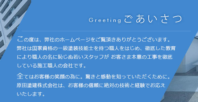 ご挨拶 この度は、弊社のホームページをご覧頂きありがとうございます。弊社は国家資格の一級塗装技能士を持つ職人をはじめ、徹底した教育により職人の名に恥じぬ若いスタッフが お客さま本意の工事を徹底している施工職人の会社です。全てはお客様の笑顔の為に。驚きと感動を知っていただくために。原田塗建株式会社は、お客様の信頼に絶対の技術と経験でお応えいたします。